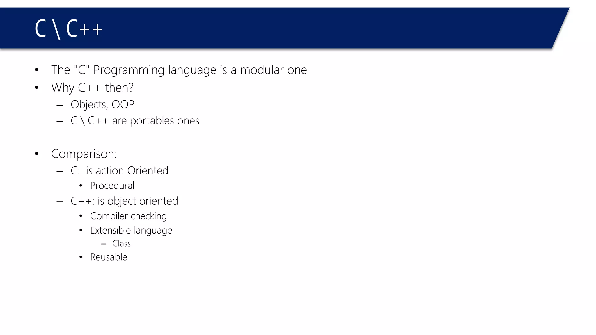 C C++ 
•The "C" Programming language is a modular one 
•Why C++ then? 
–Objects, OOP 
–C C++ are portables ones 
•Comparison: 
–C: is action Oriented 
•Procedural 
–C++: is object oriented 
•Compiler checking 
•Extensible language 
–Class 
•Reusable  