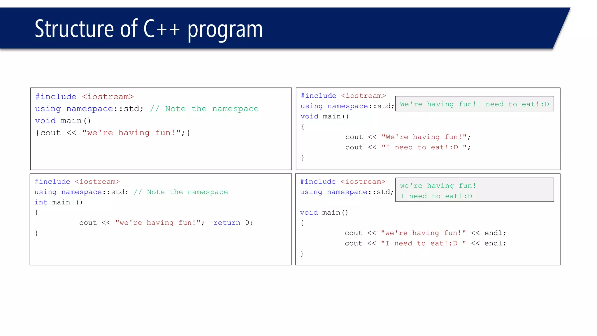 Structure of C++ program 
#include<iostream> 
usingnamespace::std; // Note the namespace 
voidmain() 
{cout<< "we're having fun!";} 
#include<iostream> 
usingnamespace::std;// Note the namespace 
intmain () 
{ 
cout<< "we're having fun!";return0; 
} 
#include<iostream> 
usingnamespace::std; 
voidmain() 
{ 
cout<< "We're having fun!"; 
cout<< "I need to eat!:D "; 
} 
#include<iostream> 
usingnamespace::std; 
voidmain() 
{ 
cout<< "we're having fun!" << endl; 
cout<< "I need to eat!:D " << endl; 
} 
We're having fun!Ineed to eat!:D 
we're having fun! 
I need to eat!:D  