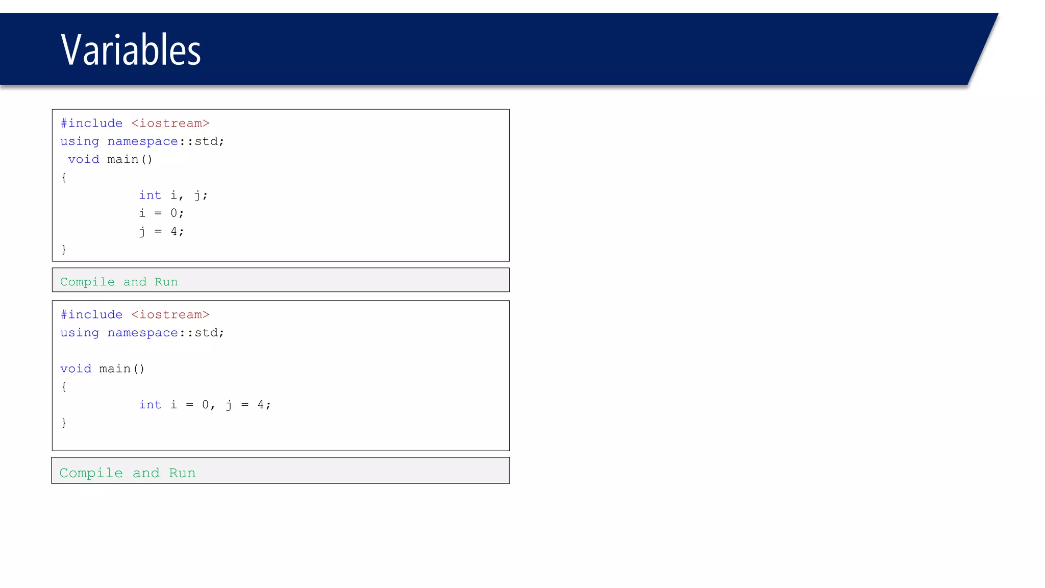 Variables 
#include<iostream> 
usingnamespace::std; 
voidmain() 
{ 
inti, j; 
i= 0; 
j = 4; 
} 
#include<iostream> 
usingnamespace::std; 
voidmain() 
{ 
inti= 0, j = 4; 
} 
Compile and Run 
Compile and Run  