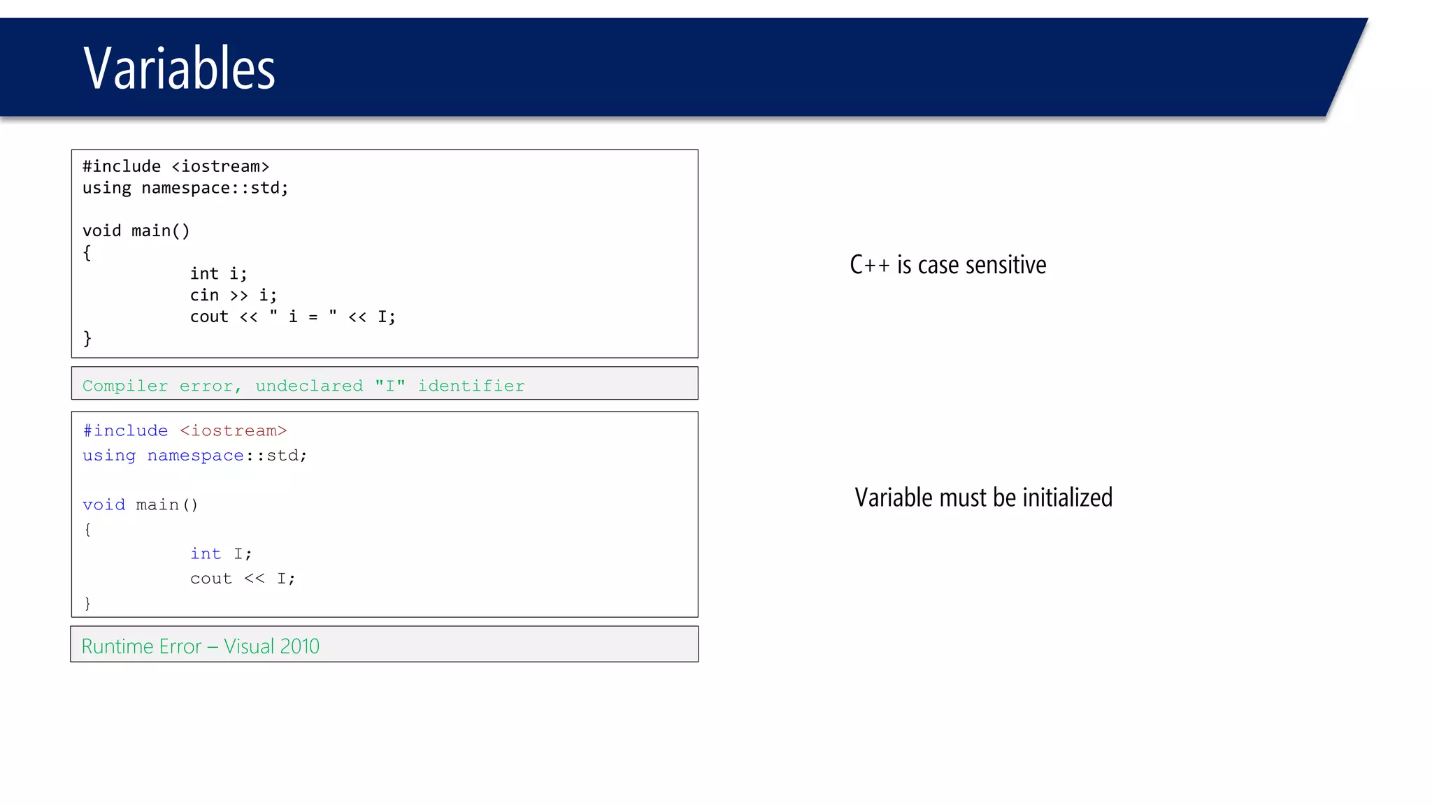 Variables 
#include <iostream> 
using namespace::std; 
void main() 
{ 
inti; 
cin>> i; 
cout<< " i= " << I; 
} 
#include<iostream> 
usingnamespace::std; 
voidmain() 
{ 
intI; 
cout<< I; 
} 
Compiler error, undeclared "I" identifier 
C++ is case sensitive 
Runtime Error –Visual 2010 
Variable must be initialized  