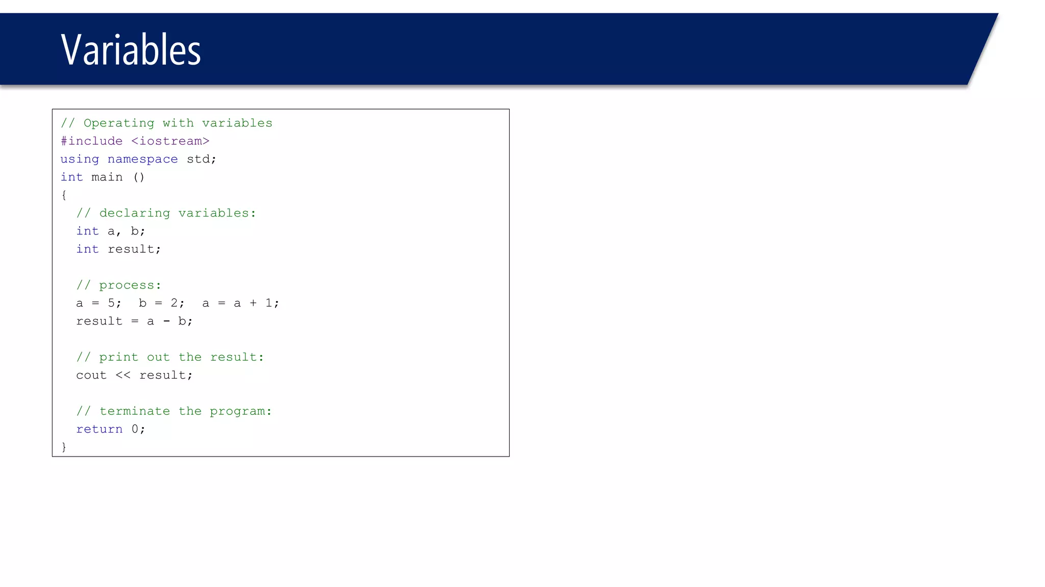 Variables 
// Operating with variables 
#include <iostream> 
usingnamespacestd; 
intmain () 
{ 
// declaring variables: 
inta, b; 
intresult; 
// process: 
a = 5; b = 2; a = a + 1; 
result = a -b; 
// print out the result: 
cout<< result; 
// terminate the program: 
return0; 
}  