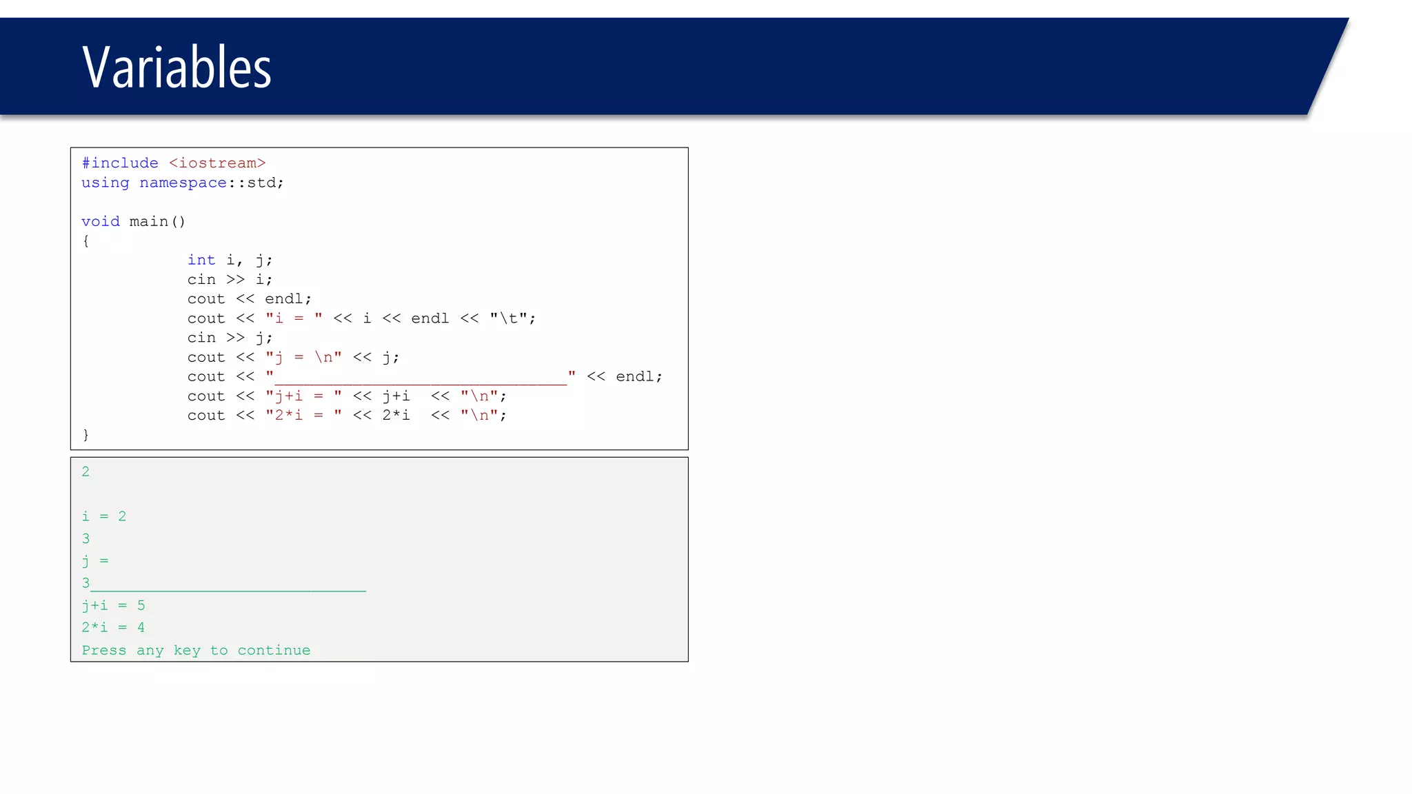 Variables 
#include<iostream> 
usingnamespace::std; 
voidmain() 
{ 
inti, j; 
cin>> i; 
cout<< endl; 
cout<< "i= "<< i<< endl<< "t"; 
cin>> j; 
cout<< "j = n"<< j; 
cout<< "______________________________"<< endl; 
cout<< "j+i= "<< j+i<< "n"; 
cout<< "2*i= "<< 2*i<< "n"; 
} 
2 
i= 2 
3 
j = 
3______________________________ 
j+i= 5 
2*i= 4 
Press any key to continue  