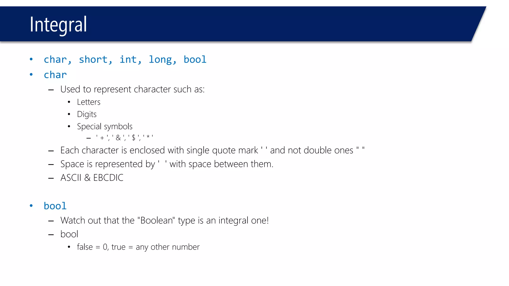 Integral 
•char, short, int, long, bool 
•char 
–Used to represent character such as: 
•Letters 
•Digits 
•Special symbols 
–' + ', ' & ', ' $ ', ' * ' 
–Each character is enclosed with single quote mark ' ' and not double ones " " 
–Space is represented by ' ' with space between them. 
–ASCII & EBCDIC 
•bool 
–Watch out that the "Boolean" type is an integral one! 
–bool 
•false = 0, true = any other number  