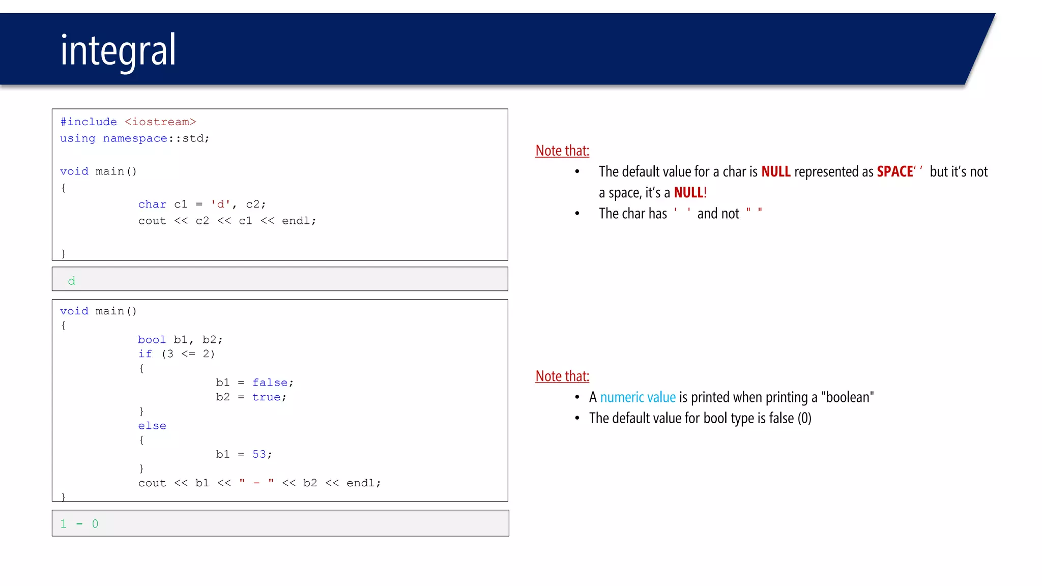 integral 
#include<iostream> 
usingnamespace::std; 
voidmain() 
{ 
charc1 = 'd', c2; 
cout<< c2 << c1 << endl; 
} 
voidmain() 
{ 
boolb1, b2; 
if(3 <= 2) 
{ 
b1 = false; 
b2 = true; 
} 
else 
{ 
b1 = 53; 
} 
cout<< b1 << " -"<< b2 << endl; 
} 
d 
1 -0 
Note that: 
•The default value for a char is NULLrepresented as SPACE‘ ’ but it’s not a space, it’s a NULL! 
•The char has ' ' and not " " 
Note that: 
•A numeric value is printed when printing a "boolean" 
•The default value for booltype is false (0)  