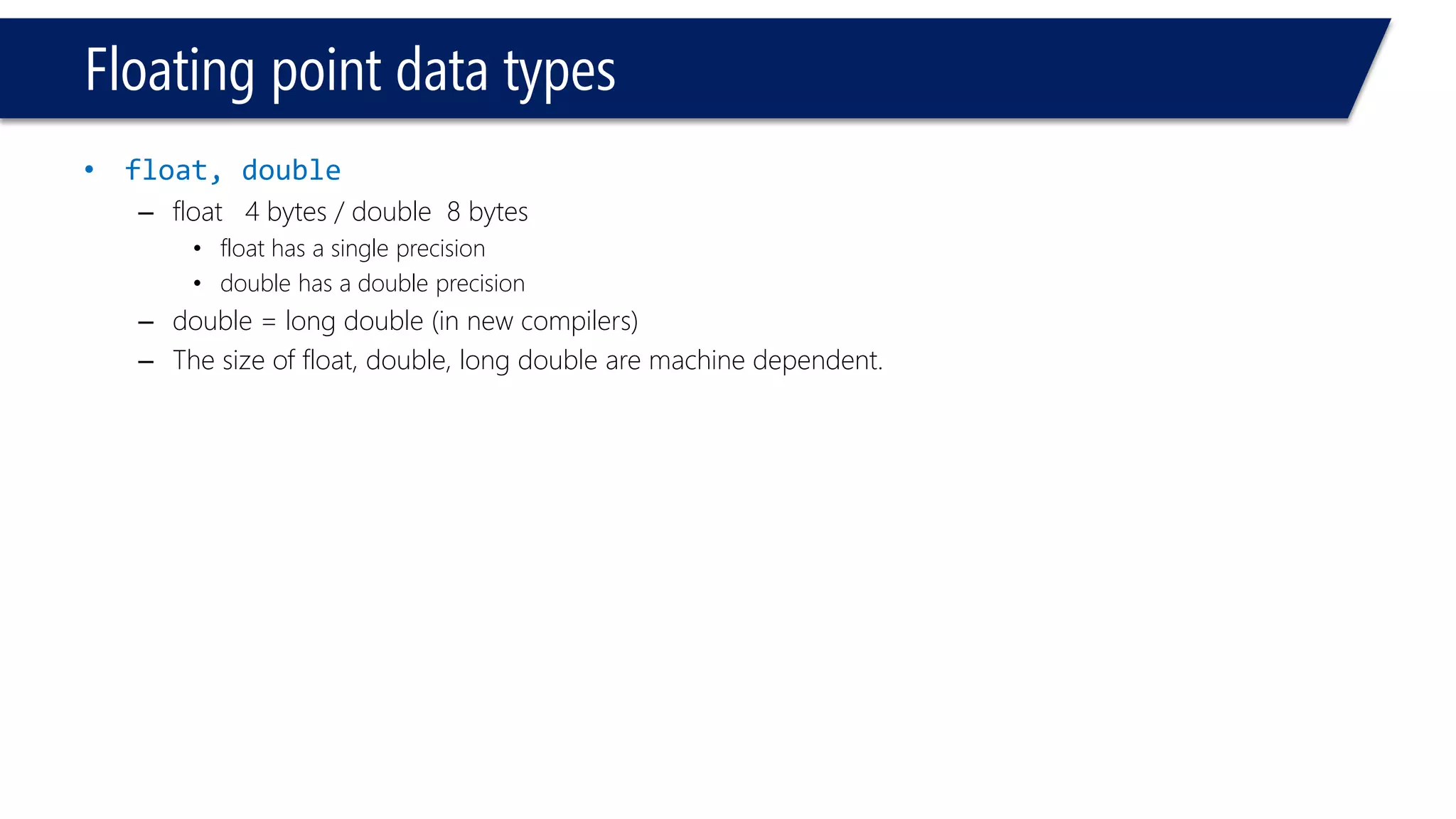Floating point data types 
•float, double 
–float 4 bytes / double 8 bytes 
•float has a single precision 
•double has a double precision 
–double = long double (in new compilers) 
–The size of float, double, long double are machine dependent.  