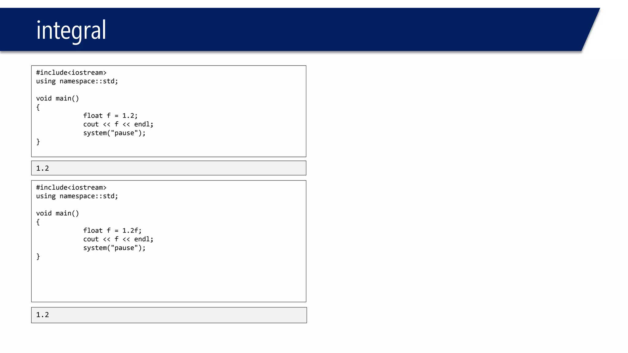 integral 
#include<iostream> 
usingnamespace::std; 
voidmain() 
{ 
floatf=1.2; 
cout<<f<<endl; 
system("pause"); 
} 
#include<iostream> 
usingnamespace::std; 
voidmain() 
{ 
floatf=1.2f; 
cout<<f<<endl; 
system("pause"); 
} 
1.2 
1.2  