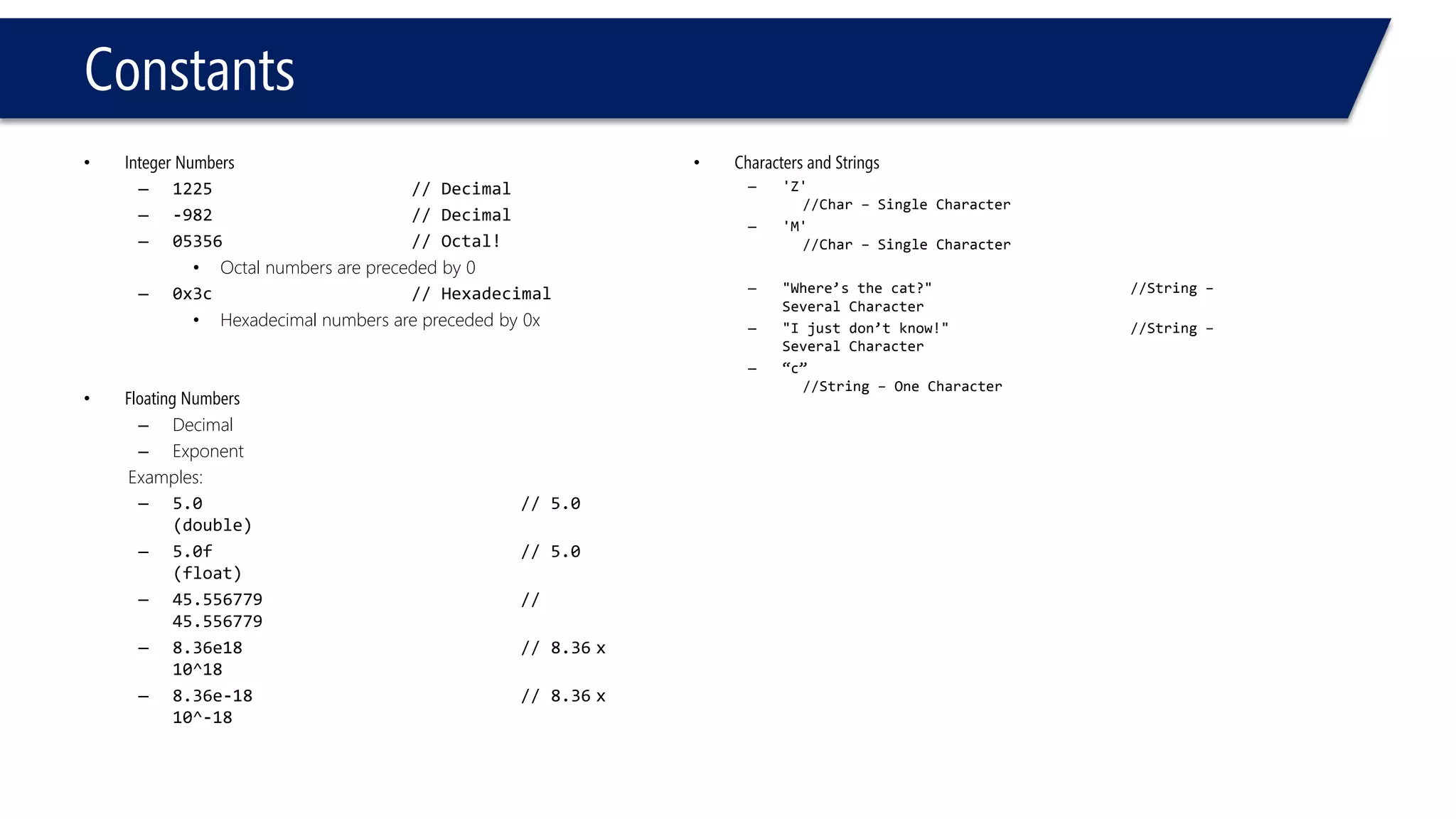 Constants 
•Integer Numbers 
–1225// Decimal 
–-982// Decimal 
–05356// Octal! 
•Octal numbers are preceded by 0 
–0x3c// Hexadecimal 
•Hexadecimal numbers are preceded by 0x 
•Floating Numbers 
–Decimal 
–Exponent 
Examples: 
–5.0// 5.0 (double) 
–5.0f// 5.0 (float) 
–45.556779// 45.556779 
–8.36e18// 8.36x 10^18 
–8.36e-18// 8.36x 10^-18 
•Characters and Strings 
–'Z' //Char –Single Character 
–'M' //Char –Single Character 
–"Where’s the cat?"//String – Several Character 
–"I just don’t know!"//String – Several Character 
–“c” //String –One Character  