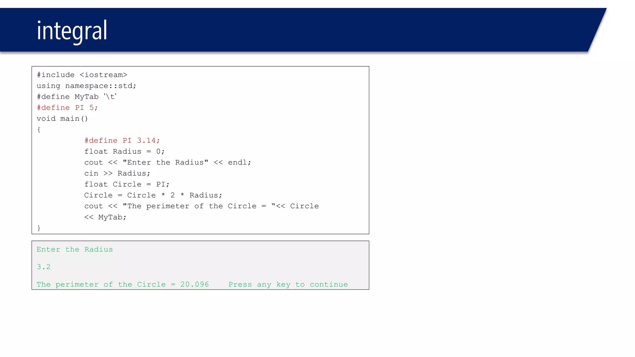 integral 
#include <iostream> 
using namespace::std; 
#define MyTab't' 
#define PI 5; 
void main() 
{ 
#define PI 3.14; 
float Radius = 0; 
cout<< "Enter the Radius" << endl; 
cin>> Radius; 
float Circle = PI; 
Circle = Circle * 2 * Radius; 
cout<< "The perimeter of the Circle = “<< Circle 
<< MyTab; 
} 
Enter the Radius 
3.2 
The perimeter of the Circle = 20.096 Press any key to continue  