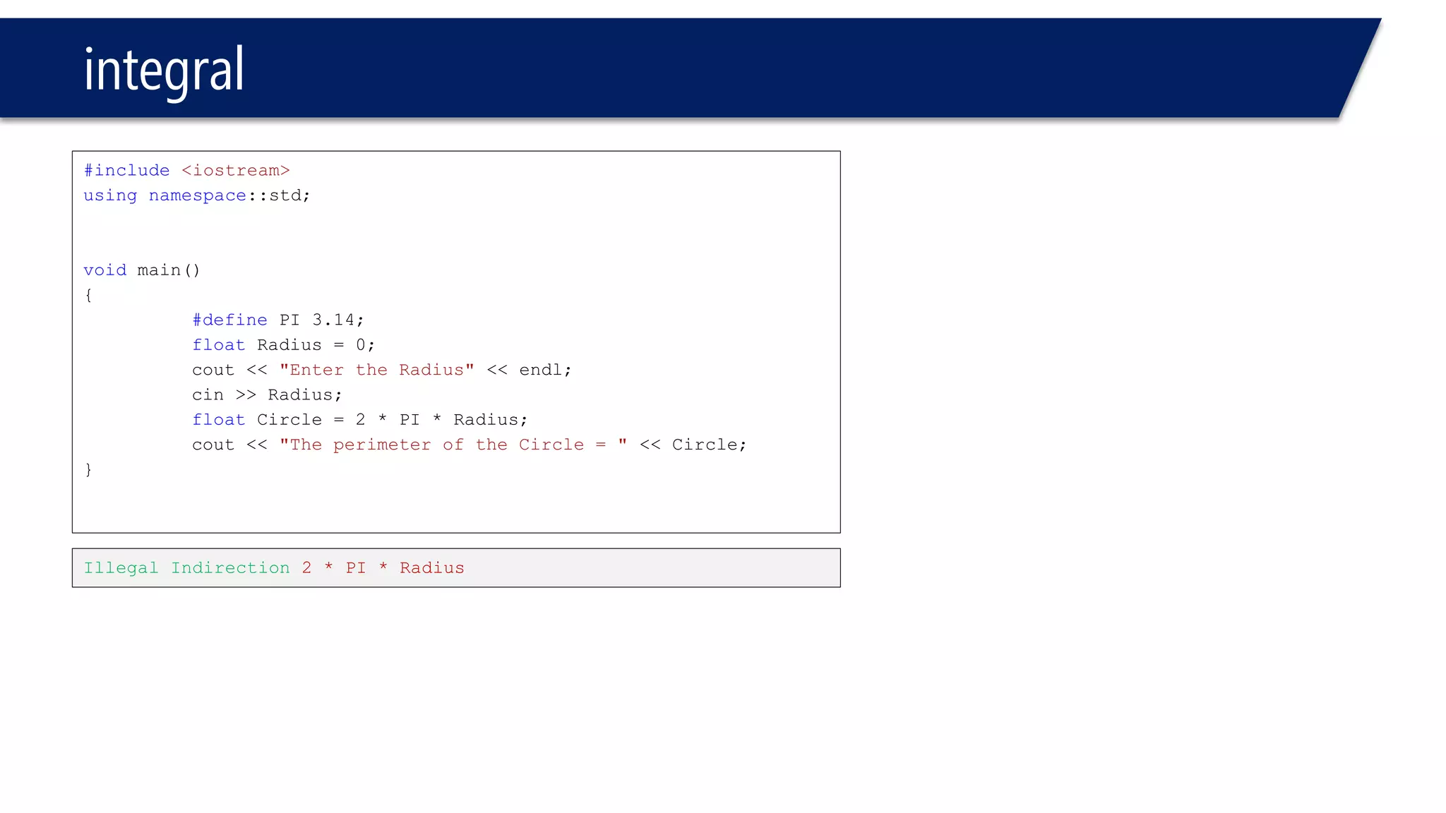 integral 
#include<iostream> 
usingnamespace::std; 
voidmain() 
{ 
#definePI 3.14; 
floatRadius = 0; 
cout<< "Enter the Radius"<< endl; 
cin>> Radius; 
floatCircle = 2 * PI * Radius; 
cout<< "The perimeter of the Circle = "<< Circle; 
} 
Illegal Indirection 2 * PI * Radius  