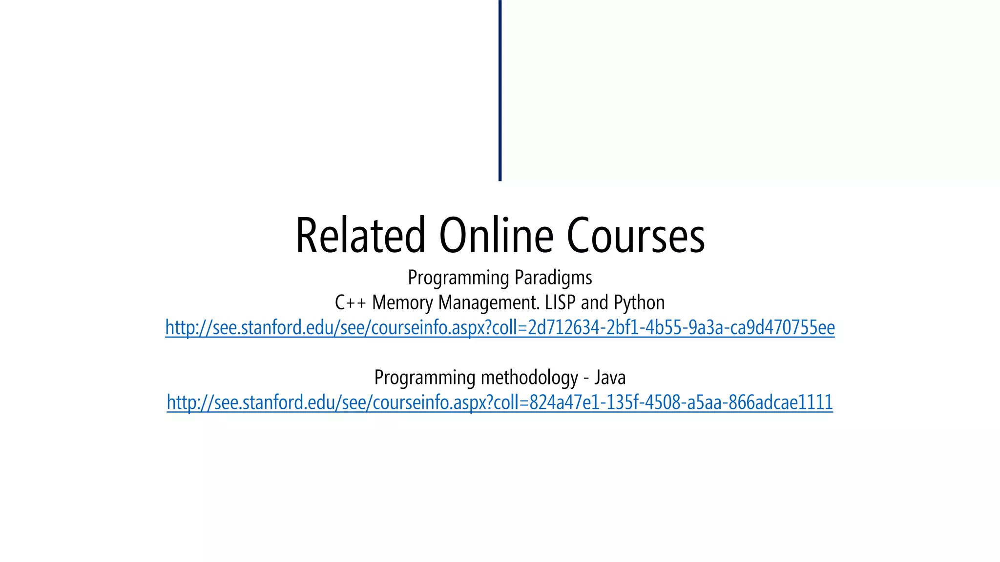 Related Online CoursesProgramming ParadigmsC++ Memory Management. LISP and Pythonhttp://see.stanford.edu/see/courseinfo.aspx?coll=2d712634-2bf1-4b55-9a3a-ca9d470755eeProgramming methodology -Javahttp://see.stanford.edu/see/courseinfo.aspx?coll=824a47e1-135f-4508-a5aa-866adcae1111  