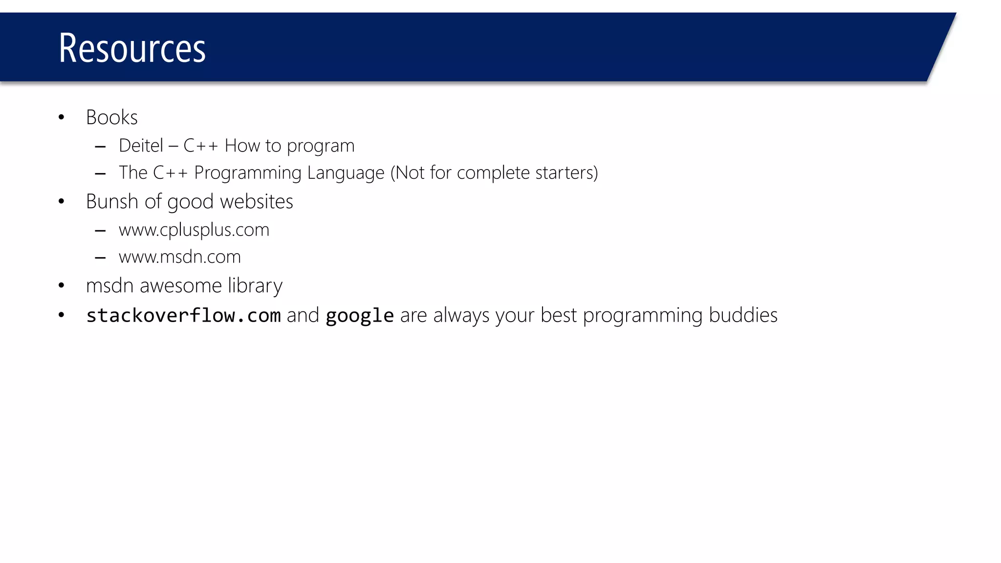 Resources 
•Books 
–Deitel–C++ How to program 
–The C++ Programming Language (Not for complete starters) 
•Bunshof good websites 
–www.cplusplus.com 
–www.msdn.com 
•msdnawesome library 
•stackoverflow.comand googleare always your best programming buddies  