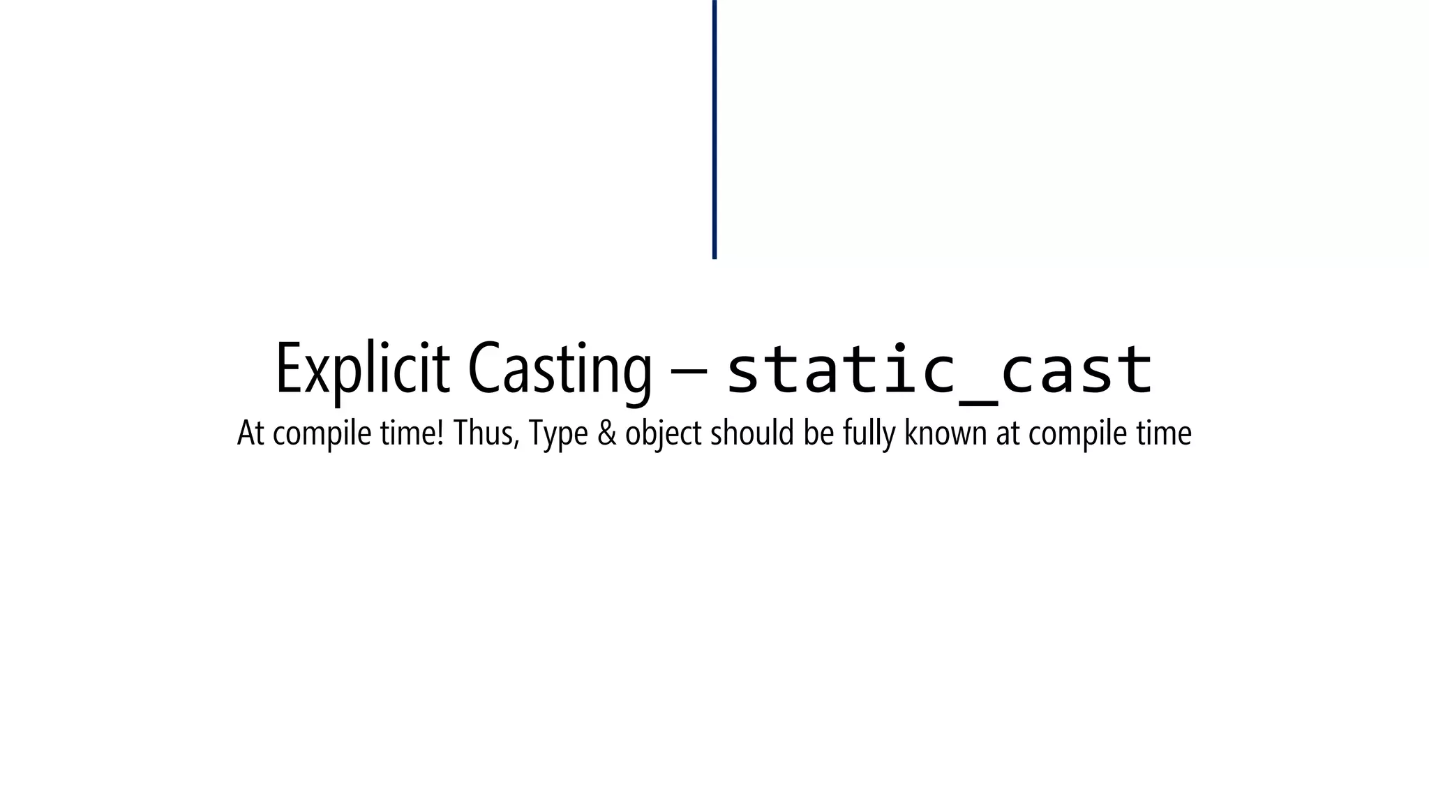 Explicit Casting –static_cast 
•We were used to do that 
•Now, we can do that (Not necessary, just highlighting the cast) 
#include<iostream> 
usingnamespace::std; 
voidmain() 
{ 
inti = 25;longl; floatf; 
l = i; 
f = i; 
} 
#include<iostream> 
usingnamespace::std; 
voidmain() 
{ 
inti = 25; longl; floatf; 
l = static_cast<long>(i1); 
f = static_cast<float>(i1); 
}  