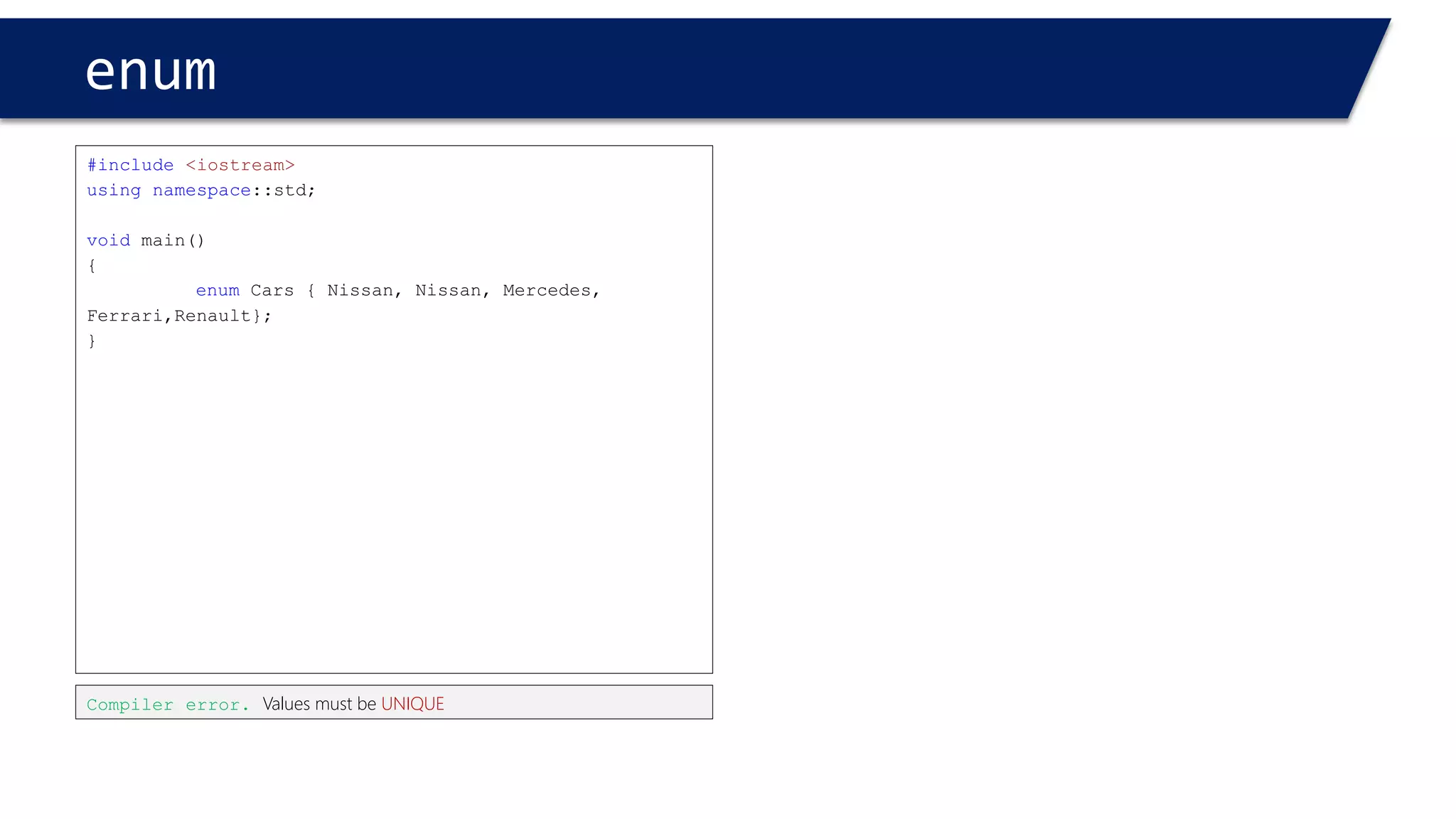 enum 
#include<iostream> 
usingnamespace::std; 
voidmain() 
{ 
enumCars { Nissan = 1, BMW, Mercedes, Ferrari,Renault}; 
} 
Nissan < BMW < Mercedes < 
The Values are ordered from 1upward 
Nissan = 1 
BMW = 2 
Mercedes = 3 
#include<iostream> 
usingnamespace::std; 
voidmain() 
{ 
enumCars { Nissan, BMW, Mercedes, Ferrari,Renault}; 
} 
Nissan < BMW < Mercedes < 
The defaultValues are ordered from 0 upward 
Nissan = 0 
BMW = 1 
Mercedes = 2  