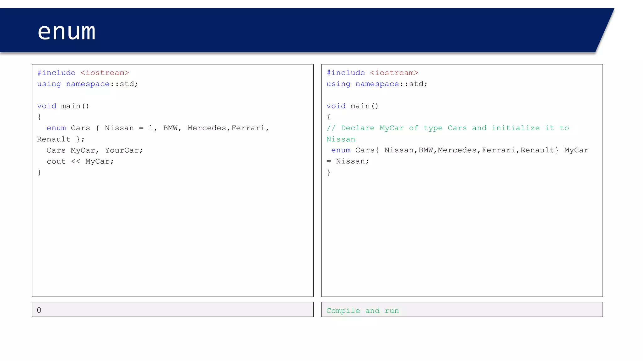 enum 
#include<iostream> 
usingnamespace::std; 
voidmain() 
{ 
enumCars {Nissan=1,BMW,Mercedes,Ferrari,Renault}MyCar=Nissan; 
MyCar= Renault; 
inti1 = BMW; 
i1 = MyCar; 
} 
i1 = MyCar; //legal 
#include<iostream> 
usingnamespace::std; 
voidmain() 
{ 
enumCars {Nissan=1,BMW,Mercedes,Ferrari,Renault}MyCar=Nissan; 
MyCar= Renault; 
inti1 = BMW; 
MyCar= i1; 
} 
Compiler error 
MyCar= i1; //illegal 
Can’t put an integer into an enumtype. guess why?  