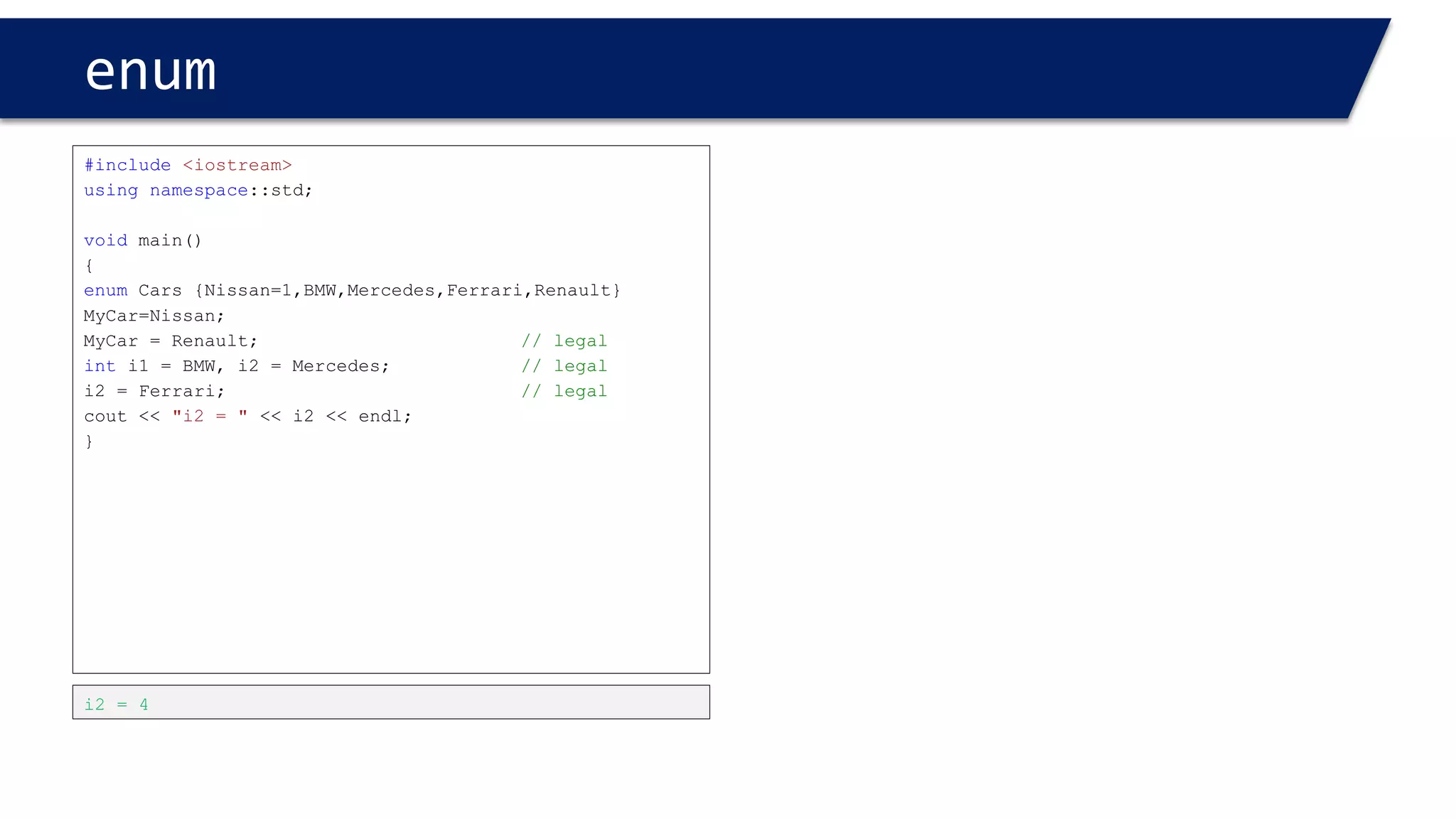 enum 
#include<iostream> 
usingnamespace::std; 
voidmain() 
{ 
enumCars {Nissan,BMW,Mercedes,Ferrari,Renault}; 
Cars Mine, Yours; 
Mine = BMW; 
Yours = Mine; 
cout<< Yours << endl; 
} 
1 
#include<iostream> 
usingnamespace::std; 
voidmain() 
{ 
enumCars { Nissan, BMW,Mercedes,Ferrari,Renault}; 
Cars Mine, Yours; 
Mine = BMW; 
Mine = Yours; 
cout<< Mine << endl; 
} 
0  