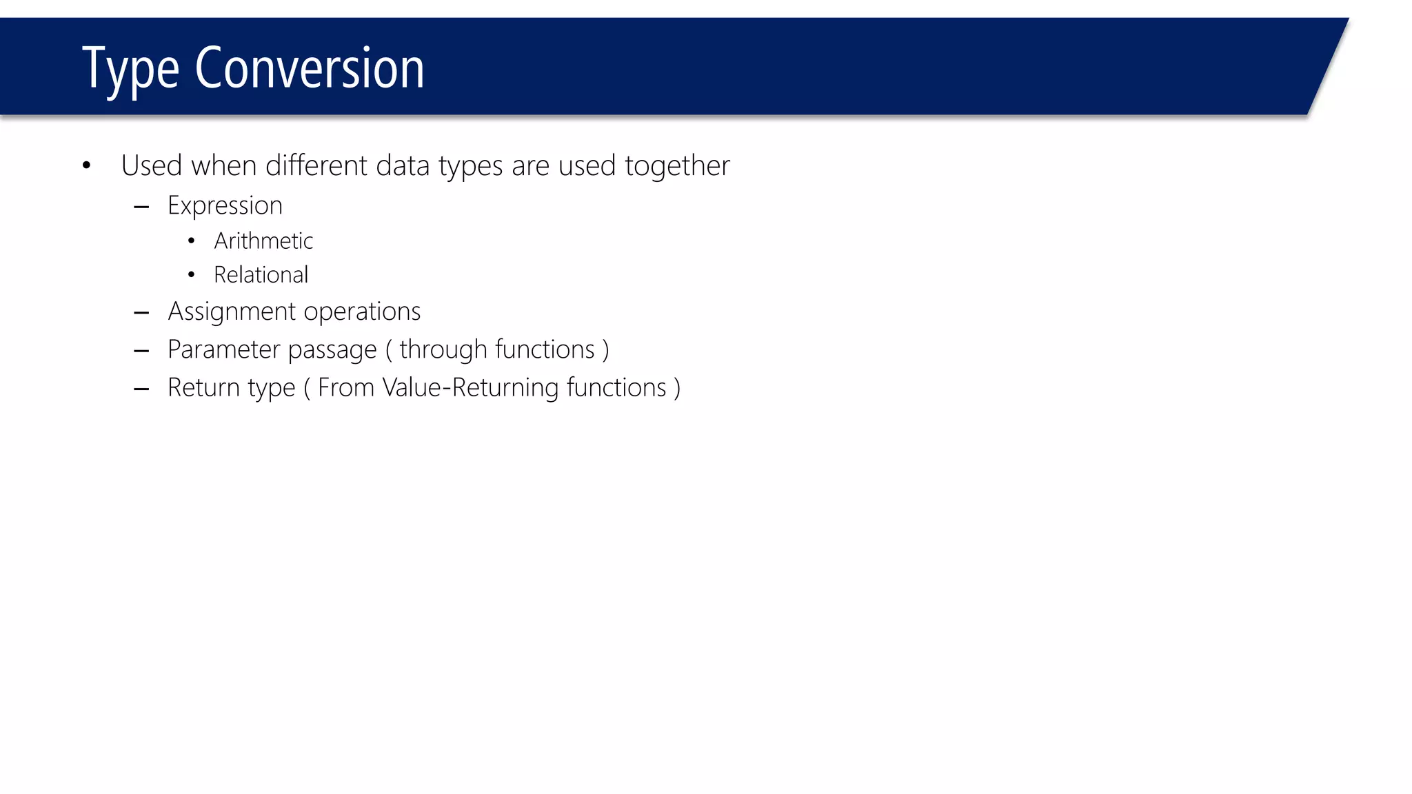Type Conversion 
•Used when different data types are used together 
–Expression 
•Arithmetic 
•Relational 
–Assignment operations 
–Parameter passage ( through functions ) 
–Return type ( From Value-Returning functions )  