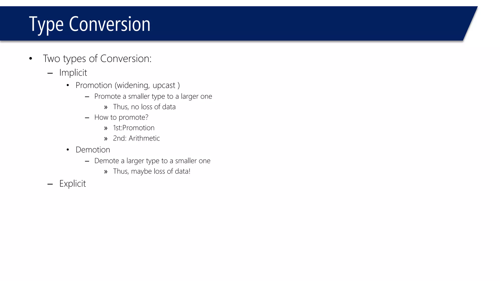 Type Conversion 
•Two types of Conversion: 
–Implicit 
•Promotion (widening, upcast ) 
–Promote a smaller type to a larger one 
»Thus, no loss of data 
–How to promote? 
»1st:Promotion 
»2nd: Arithmetic 
•Demotion 
–Demote a larger type to a smaller one 
»Thus, maybe loss of data! 
–Explicit  