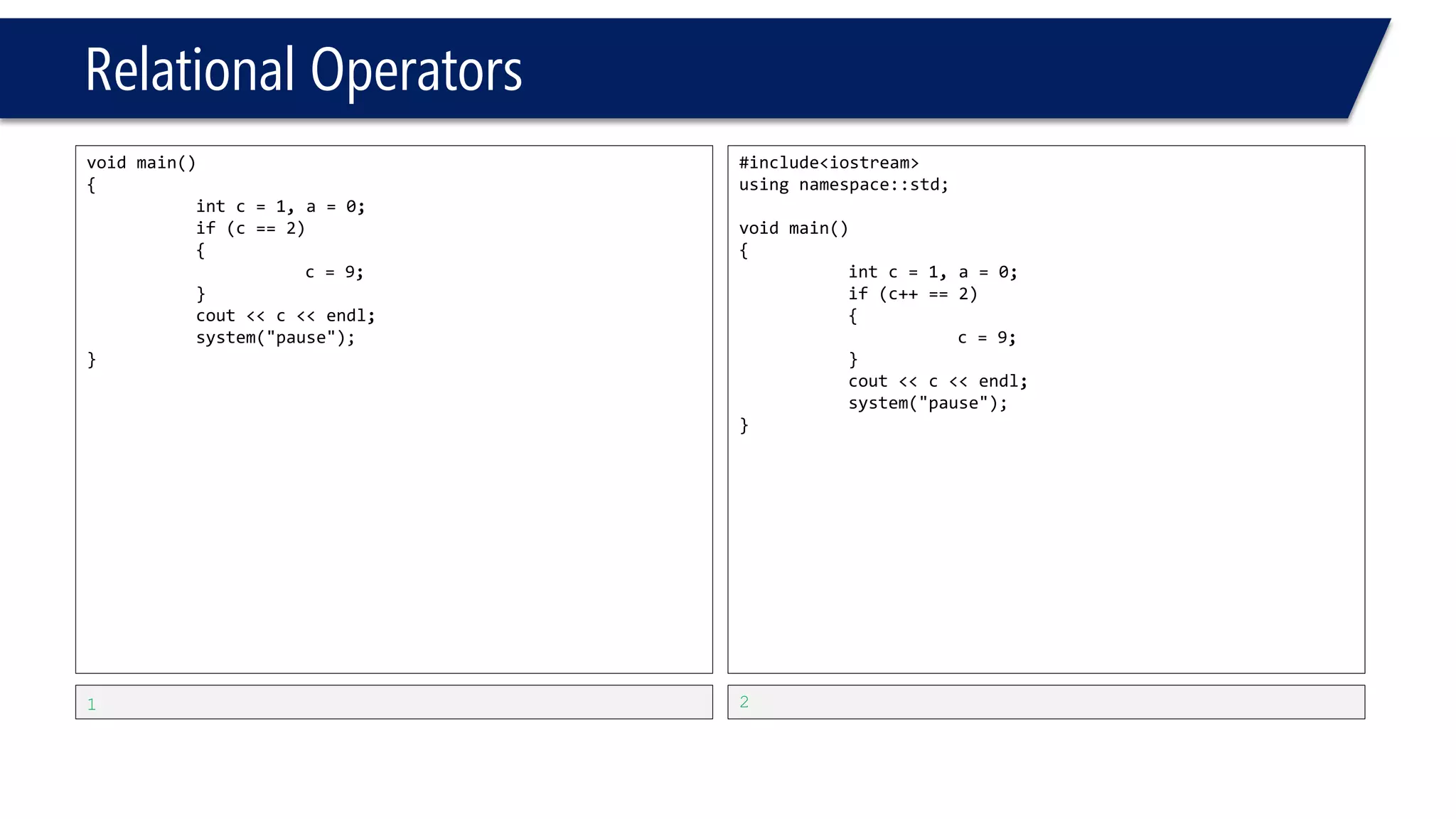 Relational Operators 
#include<iostream> 
usingnamespace::std; 
voidmain() 
{ 
intc=1, a=0; 
if(c=2) 
{ 
c=9; 
} 
cout<<c<<endl; 
system("pause"); 
} 
9 
#include<iostream> 
usingnamespace::std; 
voidmain() 
{ 
intc=1, a=0; 
a=c++; 
cout<<a<<endl<<c<<endl; 
system("pause"); 
} 
1 
2  