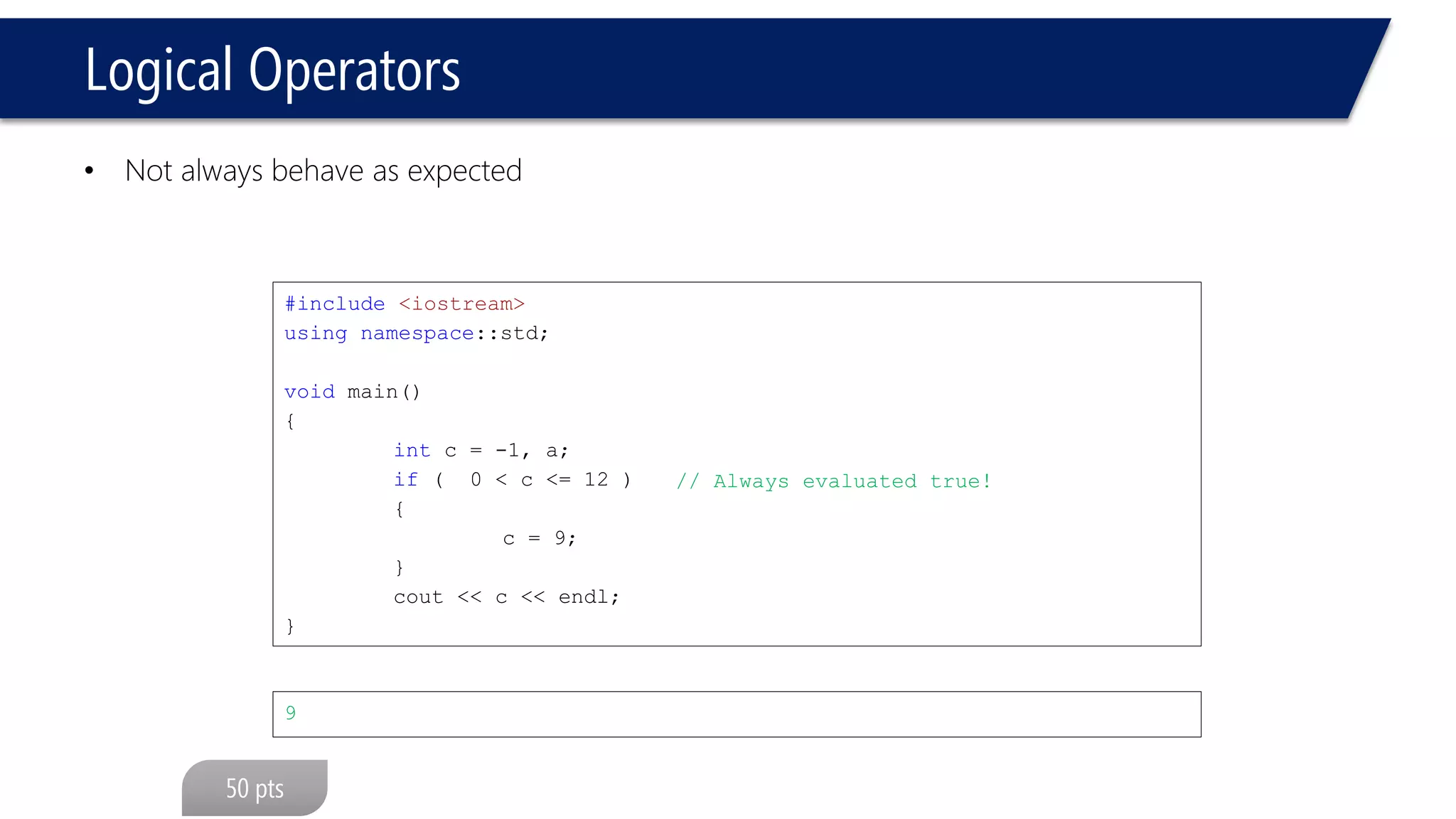 Logical Operators 
•Not always behave as expected 
#include<iostream> 
usingnamespace::std; 
voidmain() 
{ 
intc = -1, a; 
if( 0 < c <= 12 ) 
{ 
c = 9; 
} 
cout<< c << endl; 
} 
9 
// Always evaluated true!  