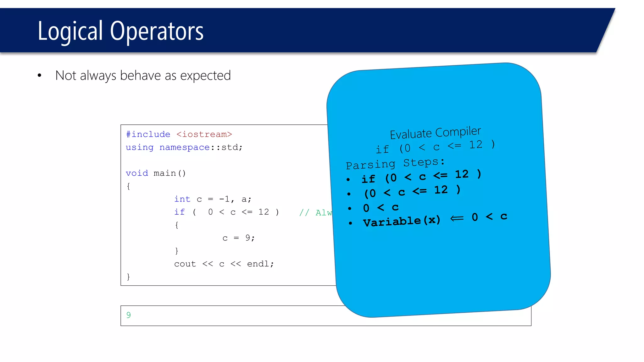 Logical Operators 
•Not always behave as expected 
#include<iostream> 
usingnamespace::std; 
voidmain() 
{ 
intc = -1, a; 
if( 0 < c <= 12 ) 
{ 
c = 9; 
} 
cout<< c << endl; 
} 
9 
// Always evaluated true!  