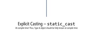 Explicit Casting –static_cast 
•We were used to do that 
•Now, we can do that (Not necessary, just highlighting the cast) 
#include<iostream> 
usingnamespace::std; 
voidmain() 
{ 
inti = 25;longl; floatf; 
l = i; 
f = i; 
} 
#include<iostream> 
usingnamespace::std; 
voidmain() 
{ 
inti = 25; longl; floatf; 
l = static_cast<long>(i1); 
f = static_cast<float>(i1); 
}  