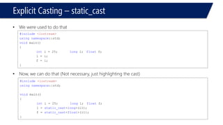 Type Conversion –Explicit Casting 
#include<iostream> 
usingnamespace::std; 
voidmain() 
{ 
inti1 = 25; 
longi2; 
floati3; 
i1 = i2; 
i1 = i3; 
i2 = i3; 
} 
Compile & Run (with warnings) 
#include<iostream> 
usingnamespace::std; 
voidmain() 
{ 
inti1 = 25; 
longi2; 
floati3; 
i1 = static_cast<long>(i2); 
i1 = static_cast<float>(i3); 
i2 = static_cast<long>(i3); 
} 
Compile & Run (No warnings since we used static_cast)  