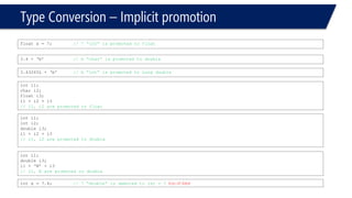 Type Conversion –Implicit promotion 
float x = 7; // 7 “int” is promoted to float 
inti1; 
char i2; 
float i3; 
i1 + i2 + i3 
// i1, i2 are promoted to float 
3.4 + ‘b’// b “char” is promoted to double 
3.43265L + ‘b’// b “int” is promoted to Long double 
inti1; 
inti2; 
double i3; 
i1 + i2 + i3 
// i1, i2 are promoted to double 
inti1; 
double i3; 
i1 + ‘N’ + i3 
// i1, N are promoted to double 
intx = 7.4; // 7 “double” is demoted to int= 7 loss of data!  
