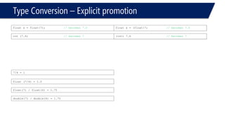 Type Conversion –Explicit promotion 
float x = float(7); // becomes 7.0 
float x = (float)7;// becomes 7.0 
int(7.6)// becomes 7 
(int) 7.6// becomes 7 
float (7/4) = 1.0 
7/4 = 1 
float(7) / float(4) = 1.75 
double(7) / double(4) = 1.75  