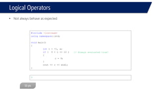 Logical Operators 
•Not always behave as expected 
#include<iostream> 
usingnamespace::std; 
voidmain() 
{ 
intc = -1, a; 
if( 0 < c <= 12 ) 
{ 
c = 9; 
} 
cout<< c << endl; 
} 
9 
// Always evaluated true!  