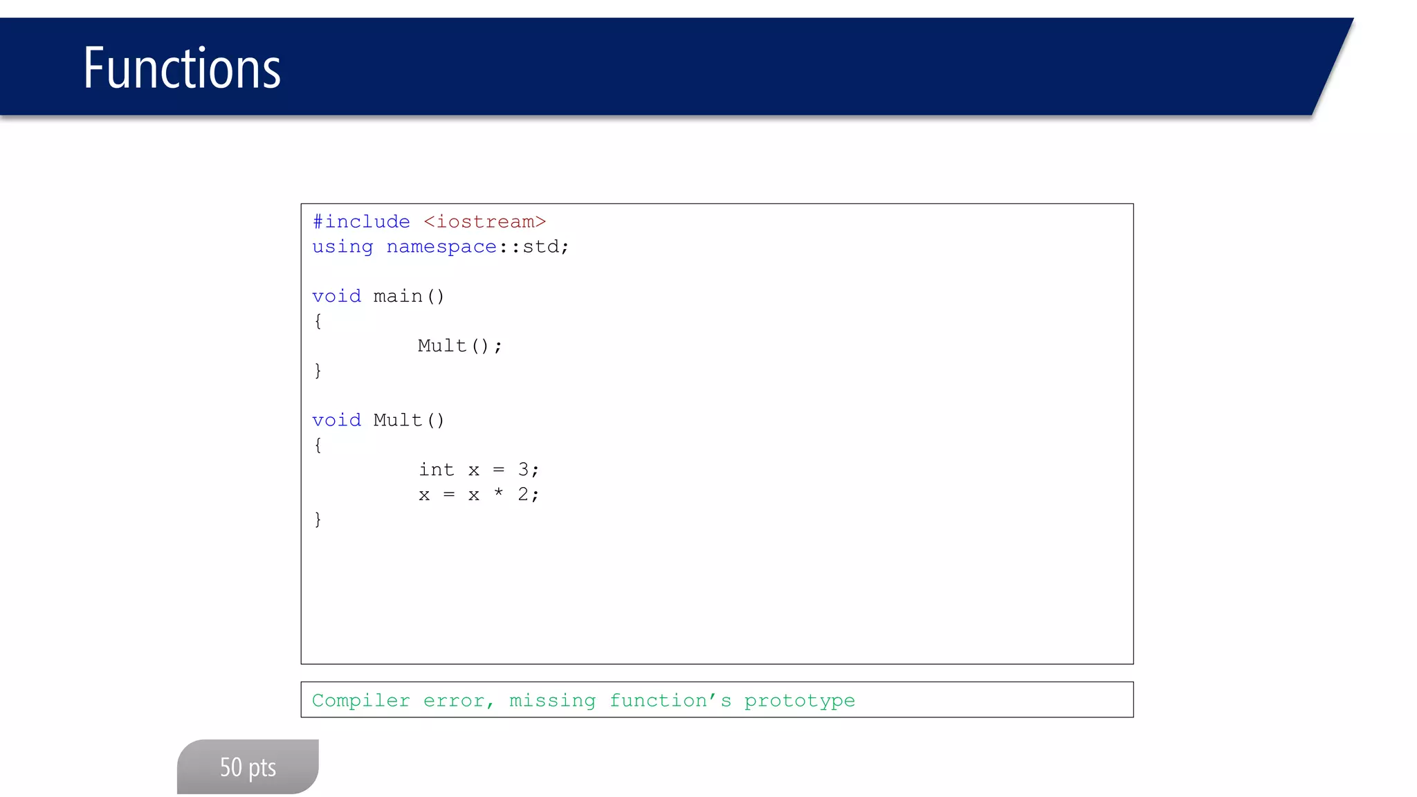 Functions 
#include<iostream> 
usingnamespace::std; 
void Mult(void); 
void main(void) 
{ 
Mult(); 
} 
int Mult(void) 
{ 
int x = 3; 
x = x * 2; 
returnx; 
} 
#include<iostream> 
usingnamespace::std; 
int Mult(void); 
void main(void) 
{ 
Mult(); 
} 
void Mult(void) 
{ 
int x = 3; 
x = x * 2; 
} 
Compiler error, return type differs 
Compiler error, return type differs  