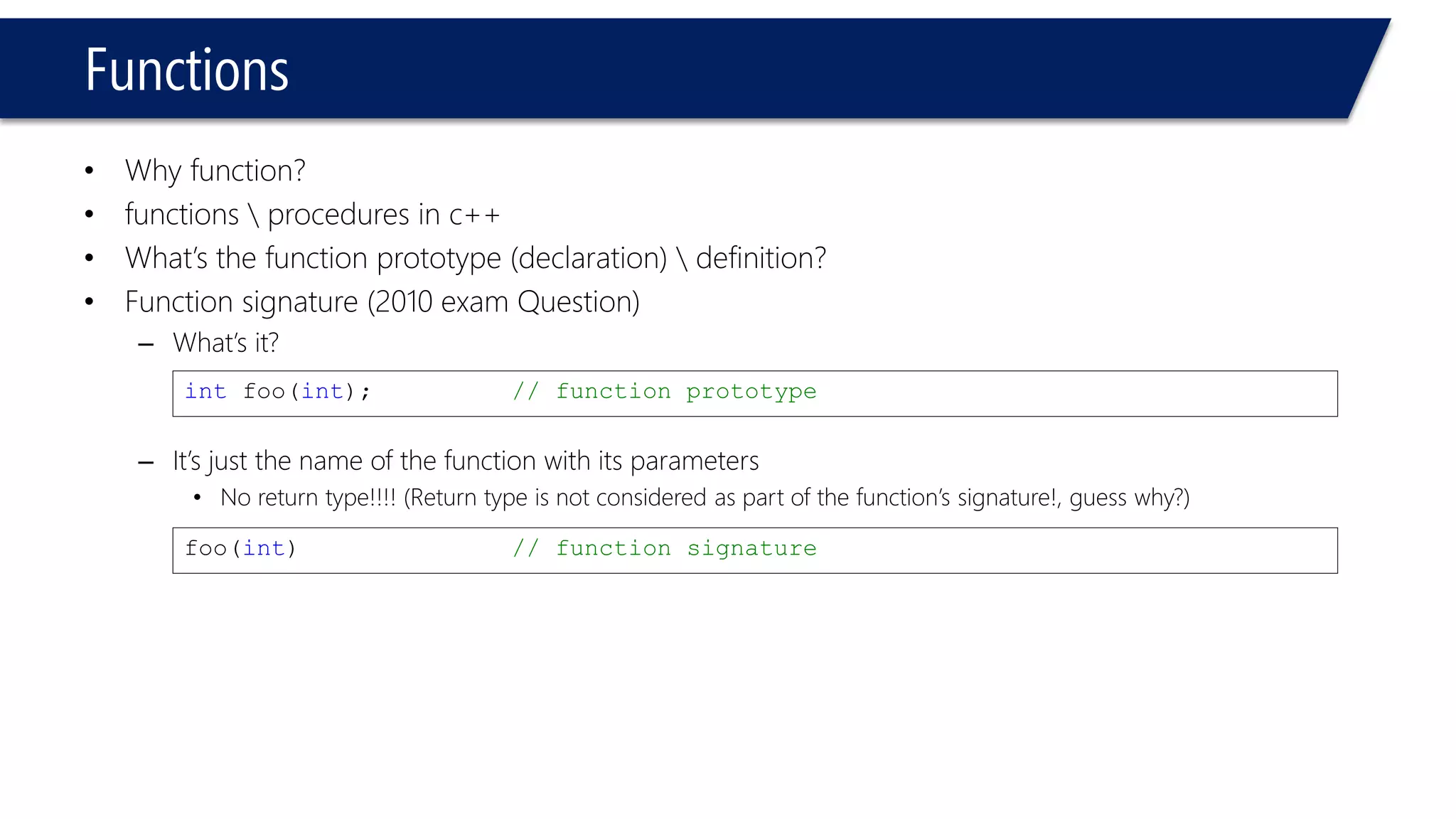 Functions 
•Why function? 
•functions procedures in c++ 
•What’s the function prototype (declaration) definition? 
•Function signature (2010 exam Question) 
–What’s it? 
–It’s just the name of the function with its parameters 
•No return type!!!! (Return type is not considered as part of the function’s signature!, guess why?) 
intfoo(int);// function prototype 
foo(int) // function signature  
