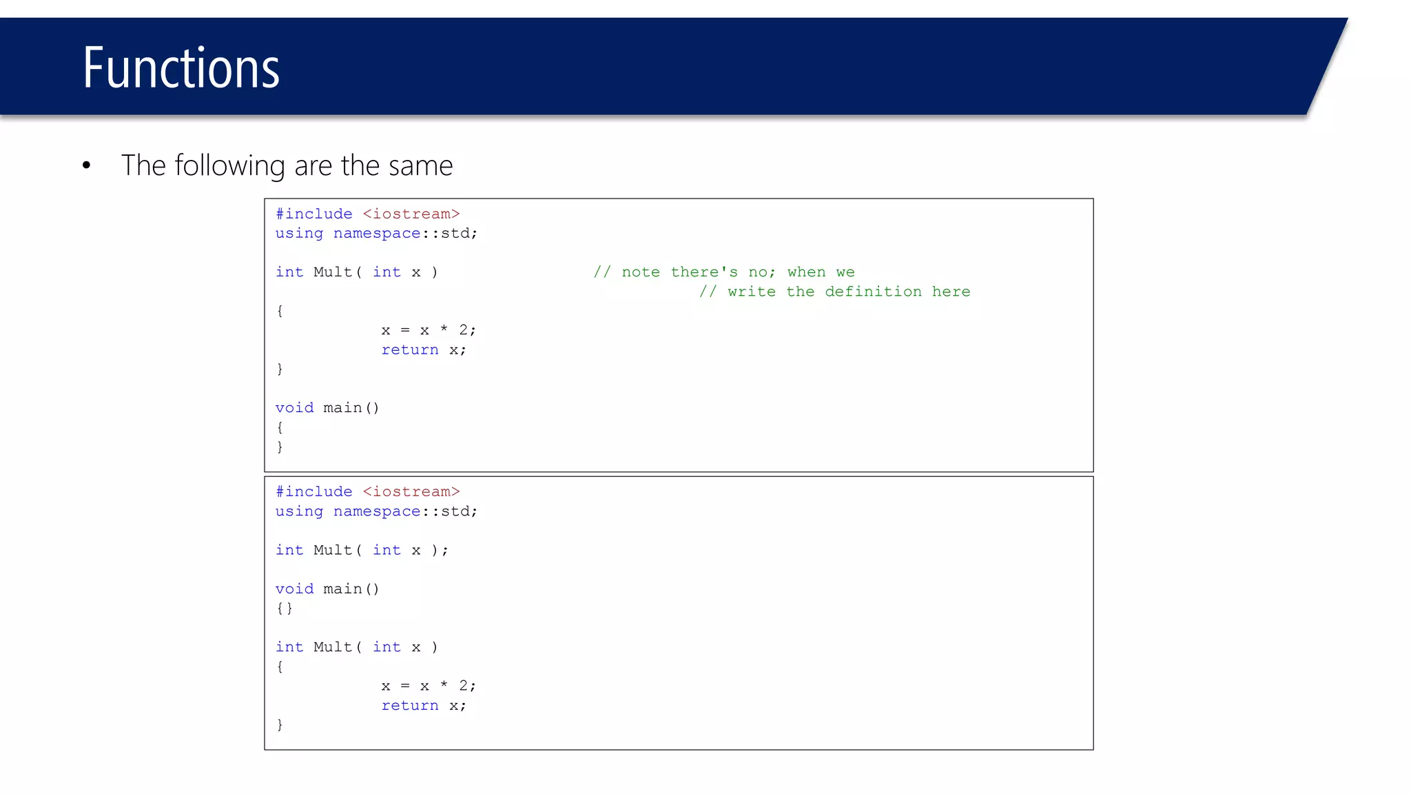 Functions 
•The following are the same 
#include<iostream> 
usingnamespace::std; 
intMult( intx ) // note there's no; when we 
// write the definition here 
{ 
x = x * 2; 
returnx; 
} 
void main() 
{ 
} 
#include<iostream> 
usingnamespace::std; 
intMult( intx ); 
void main() 
{} 
intMult( intx ) 
{ 
x = x * 2; 
returnx; 
}  