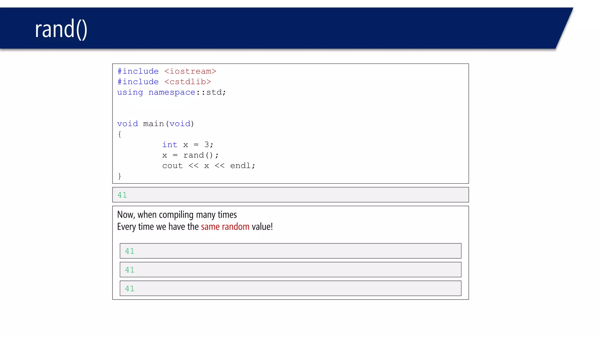 rand() 
•Scaling & shifting 
–% 
•x % y // returns a value between 0 to y-1 
•let’s see an example 
#include<iostream> 
#include<cstdlib> 
usingnamespace::std; 
voidmain(void) 
{ 
inti; 
i = rand() % 6 + 1; 
// rand() % 6: number between 0 to 5 
// +1: makes a shift of the range we have 
// 0 to 5 becomes 1 to 6 
cout << i << endl; 
// here will print a number absolutely between 1 to 6 
} 
6 
Or any other number between 1 and 6  