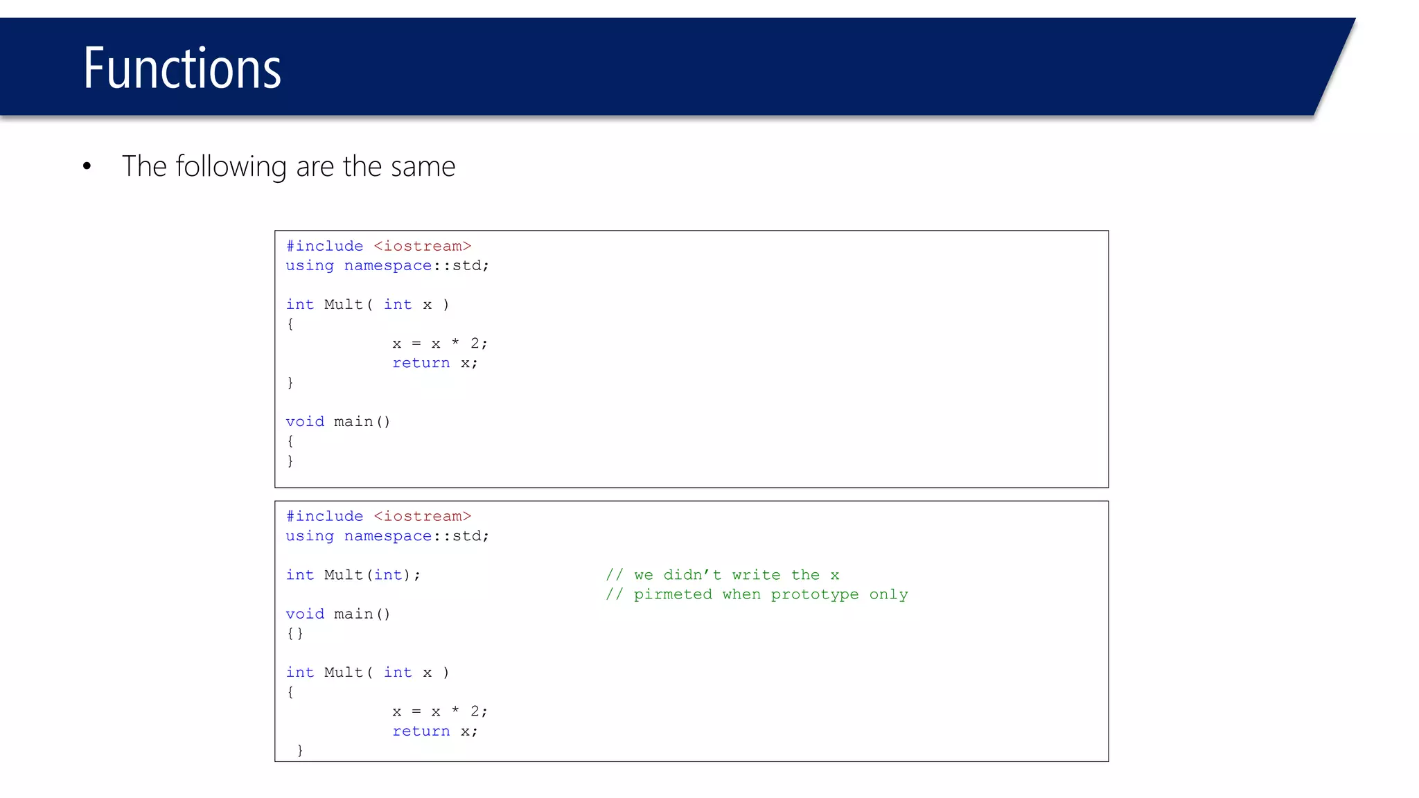 Functions 
•The following are the same 
#include<iostream> 
usingnamespace::std; 
intMult( int x ) 
{ 
x = x * 2; 
returnx; 
} 
void main() 
{ 
} 
#include<iostream> 
usingnamespace::std; 
intMult(int); // we didn’t write the x 
// pirmeted when prototype only 
void main() 
{} 
intMult( intx ) 
{ 
x = x * 2; 
returnx; 
}  
