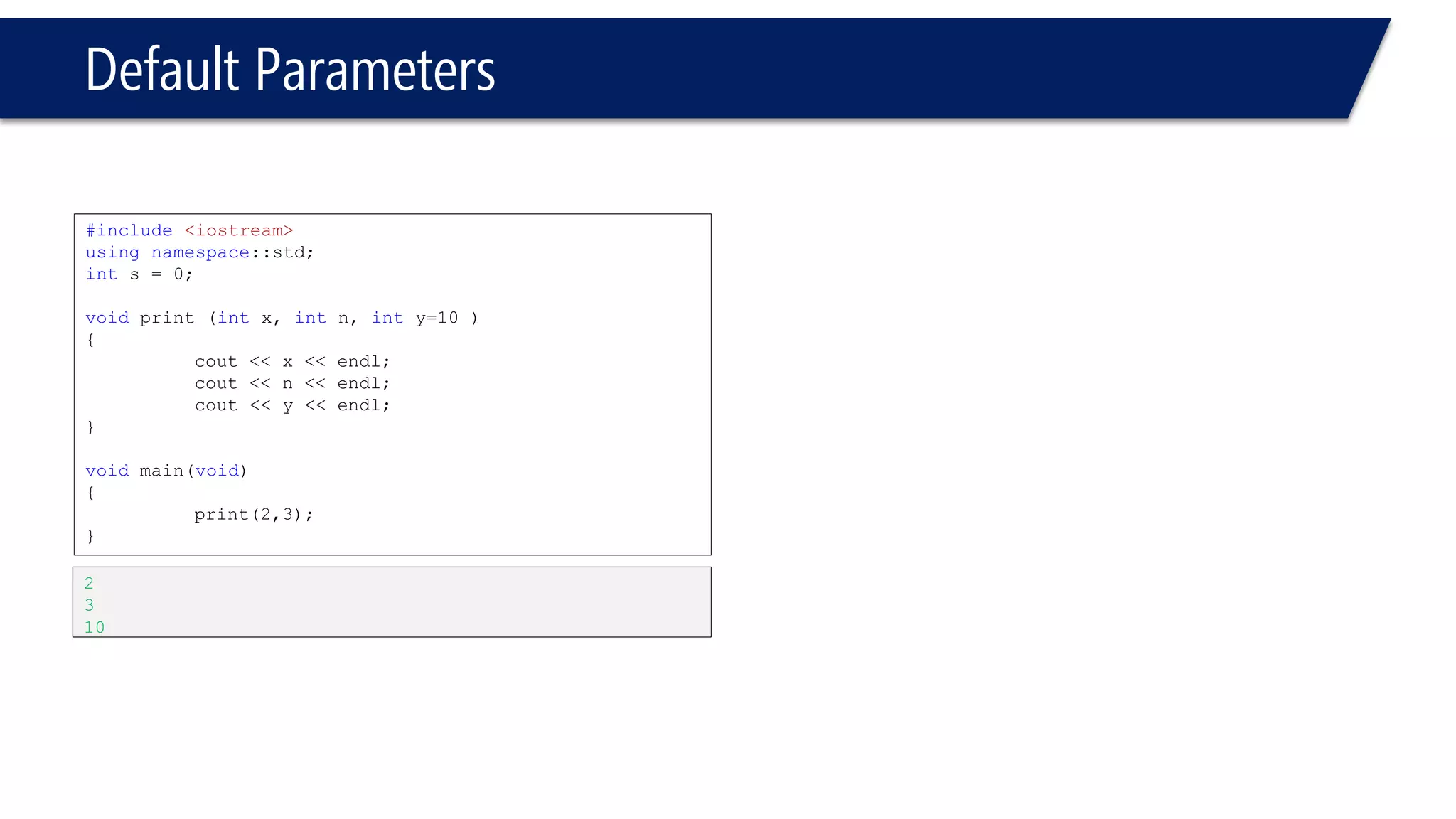 Default Parameters 
#include<iostream> 
usingnamespace::std; 
ints = 0; 
voidprint(intx, intn=10, inty ) 
{ 
cout << x << endl; 
cout << n << endl; 
cout << y << endl; 
} 
voidmain(void) 
{ 
print(2,3); 
} 
Compiler error. y is not defaulted.  