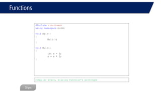 Functions 
#include<iostream> 
usingnamespace::std; 
void Mult(void); 
void main(void) 
{ 
Mult(); 
} 
int Mult(void) 
{ 
int x = 3; 
x = x * 2; 
returnx; 
} 
#include<iostream> 
usingnamespace::std; 
int Mult(void); 
void main(void) 
{ 
Mult(); 
} 
void Mult(void) 
{ 
int x = 3; 
x = x * 2; 
} 
Compiler error, return type differs 
Compiler error, return type differs  