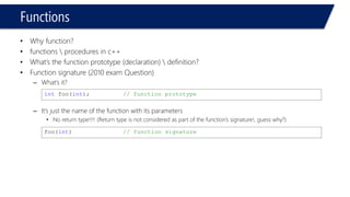 Functions 
•Why function? 
•functions procedures in c++ 
•What’s the function prototype (declaration) definition? 
•Function signature (2010 exam Question) 
–What’s it? 
–It’s just the name of the function with its parameters 
•No return type!!!! (Return type is not considered as part of the function’s signature!, guess why?) 
intfoo(int);// function prototype 
foo(int) // function signature  
