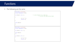 Functions 
•The following are the same 
#include<iostream> 
usingnamespace::std; 
intMult( intx ) // note there's no; when we 
// write the definition here 
{ 
x = x * 2; 
returnx; 
} 
void main() 
{ 
} 
#include<iostream> 
usingnamespace::std; 
intMult( intx ); 
void main() 
{} 
intMult( intx ) 
{ 
x = x * 2; 
returnx; 
}  