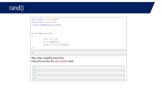 rand() 
•Scaling & shifting 
–% 
•x % y // returns a value between 0 to y-1 
•let’s see an example 
#include<iostream> 
#include<cstdlib> 
usingnamespace::std; 
voidmain(void) 
{ 
inti; 
i = rand() % 6 + 1; 
// rand() % 6: number between 0 to 5 
// +1: makes a shift of the range we have 
// 0 to 5 becomes 1 to 6 
cout << i << endl; 
// here will print a number absolutely between 1 to 6 
} 
6 
Or any other number between 1 and 6  