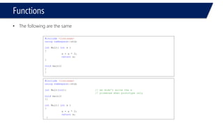 Functions 
•The following are the same 
#include<iostream> 
usingnamespace::std; 
intMult( int x ) 
{ 
x = x * 2; 
returnx; 
} 
void main() 
{ 
} 
#include<iostream> 
usingnamespace::std; 
intMult(int); // we didn’t write the x 
// pirmeted when prototype only 
void main() 
{} 
intMult( intx ) 
{ 
x = x * 2; 
returnx; 
}  