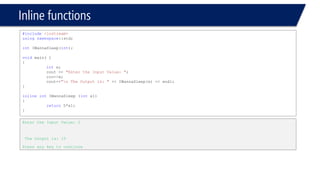 Blocks and Scopes 
#include<iostream> 
usingnamespace::std; 
voidmain(void) 
{ 
intx = 9; 
{ 
intx = 4, y = 3; 
cout << x << endl; 
} 
cout << y << endl; 
} 
Compiler error, y undeclared identifier  