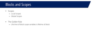 Blocks and Scopes 
#include<iostream> 
usingnamespace::std; 
intx = 34;// Global Variable 
voidbar() 
{ 
intx = 3;// local Variable 
cout <<::x << endl; 
} 
voidmain(void) 
{ 
intx = 9, y = 3; 
{ 
intx = 6;// local Variable 
} 
} 
#include<iostream> 
usingnamespace::std; 
intx = 34;// Global Variable 
voidbar() 
{ 
intx = 3;// local Variable 
cout << x << endl; 
} 
voidmain(void) 
{ 
intx = 9, y = 3; 
{ 
intx = 6;// local Variable 
} 
bar(); 
} 
Compile & Run 
3  