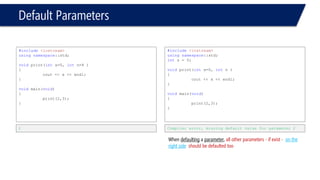 Default Parameters 
#include<iostream> 
usingnamespace::std; 
ints = 0; 
voidprint(intx, intn=10, inty ) 
{ 
cout << x << endl; 
cout << n << endl; 
cout << y << endl; 
} 
voidmain(void) 
{ 
print(2,3); 
} 
Compiler error. y is not defaulted.  
