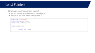 Pointers and Strings 
#include<iostream> 
usingnamespace::std; 
constintArrSize = 10; 
voidmain(void) 
{ 
inti = 2; 
constint*ptr; 
ptr = &i;// changing the pointer 
} 
Compile and run 
#include<iostream> 
usingnamespace::std; 
constintArrSize = 10; 
voidmain(void) 
{ 
inti = 2; 
constint*ptr; 
ptr = &i; 
*ptr = 3; 
} 
Compiler error Coz the thing which the pointer points to is const and shouldn’t be modified!  