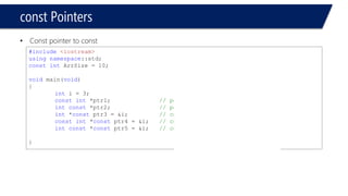Pointers and Strings 
#include<iostream> 
usingnamespace::std; 
constintArrSize = 10; 
voidmain(void) 
{ 
inti = 3; 
constint*ptr1;// pointer to const 
intconst*ptr2;// pointer to const 
int*constptr3;// const pointer 
constint*constptr4;//const pointer to const 
intconst*constptr5;//const pointer to const 
} 
Compiler error for: 
ptr3 
ptr4 
ptr5 
#include<iostream> 
usingnamespace::std; 
constintArrSize = 10; 
voidmain(void) 
{ 
inti = 3, j = 4; 
// const pointer to const 
constint*constptr1 = &i; 
// const pointer to const 
intconst*constptr3 = &i; 
// attempting to dereferance 
// and change pointer 
ptr1 = &j; 
} 
Compiler error  