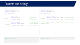 Pointers and Strings 
#include<iostream> 
usingnamespace::std; 
constintArrSize = 10; 
voidmain(void) 
{ 
inti = 3, j = 4; 
// const pointer to const 
constint*constptr1 = &i; 
// const pointer to const 
intconst*constptr3 = &i; 
*ptr1 = 3; // change the int 
} 
Compiler error 
#include<iostream> 
usingnamespace::std; 
constintArrSize = 10; 
voidmain(void) 
{ 
inti = 3, j = 4; 
// const pointer to const 
constint*constptr1 = &i; 
// const pointer to const 
intconst*constptr3 = &i; 
// Attempting to dereferance 
// and change the pointer 
ptr1 = &j; 
} 
Compiler error  