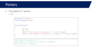 Pointers 
c2is not pointing to anything, because it hasn’t been initialized, thus called, “null” pointer 
#include<iostream> 
usingnamespace::std; 
voidmain(void) 
{ 
intc1=3, *c2; // c1: integer, c2: pointer to int 
} 
3 
c1 
c2  