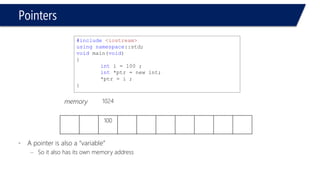 Pointers 
•“ The address of ” operator 
–& 
#include<iostream> 
usingnamespace::std; 
voidmain(void) 
{ 
intc1; 
c1 = 3; 
cout << "The value of variable c1 = "<< c1 << endl; 
cout << "The address of variable c1 in memory = "<< &c1 << endl; 
} 
The value of variable c1 = 3 
The address of variable c1 in memory = 0024EC64 
Press any key to continue  
