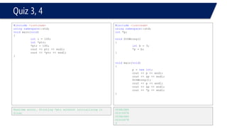 Quiz 5, 6 
#include<iostream> 
usingnamespace::std; 
constintArrSize = 10; 
voidmain(void) 
{ 
intArr[10]; 
for(inti = 0; i< 10; i++) 
{ 
Arr[i] = 2*i; 
} 
int* p = Arr; 
cout << *p << endl; 
cout << *p+1 << endl; 
cout << *p++ << endl; 
cout << *++p << endl; 
cout << *(p+1) << endl; 
cout << *(p+5) << endl; 
} 
0 
1 
0 
4 
6 
14 
#include<iostream> 
usingnamespace::std; 
constintArrSize = 10; 
voidmain(void) 
{ 
charKoKo[] = "WOWAIOE"; // defining a string 
char*Ptr = KoKo; 
*Ptr = 'C'; 
*Ptr++ = 'K'; 
*Ptr = 'B'; 
cout << KoKo << endl; 
} 
KBWAIOE 
Press any key to continue 