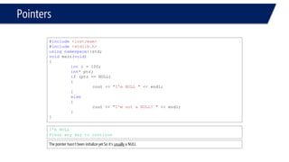 Pointers 
#include<iostream> 
#include<stdlib.h> 
usingnamespace::std; 
voidmain(void) 
{ 
inti = 100; 
int* ptr; 
if(ptr == NULL) 
{ 
cout << "I'm NULL "<< endl; 
} 
else 
{ 
cout << "I'm not a NULL! "<< endl; 
} 
} 
I'm NULL 
Press any key to continue 
The pointer hasn’t been initialize yet so it’s usuallya NULL  